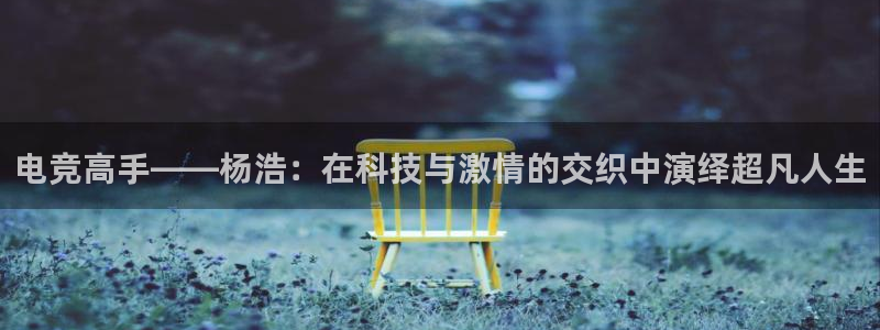 火狐电竞APP：电竞高手——杨浩：在科技与激情的交织中演绎超凡人生